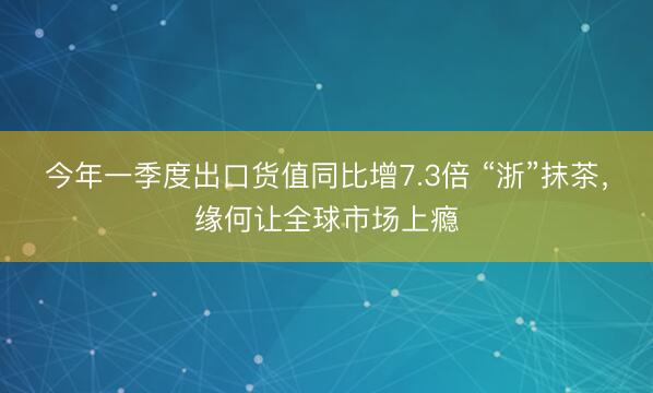 今年一季度出口货值同比增7.3倍 “浙”抹茶，缘何让全球市场上瘾