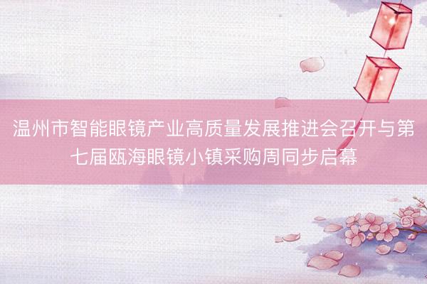 温州市智能眼镜产业高质量发展推进会召开与第七届瓯海眼镜小镇采购周同步启幕