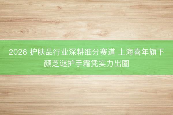 2026 护肤品行业深耕细分赛道 上海喜年旗下颜芝谜护手霜凭实力出圈