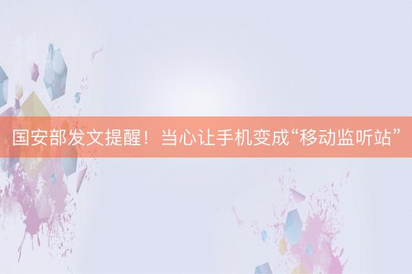 国安部发文提醒！当心让手机变成“移动监听站”