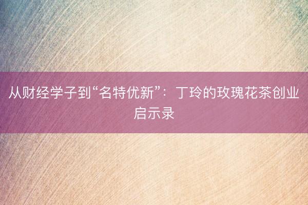 从财经学子到“名特优新”：丁玲的玫瑰花茶创业启示录