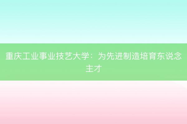 重庆工业事业技艺大学：为先进制造培育东说念主才