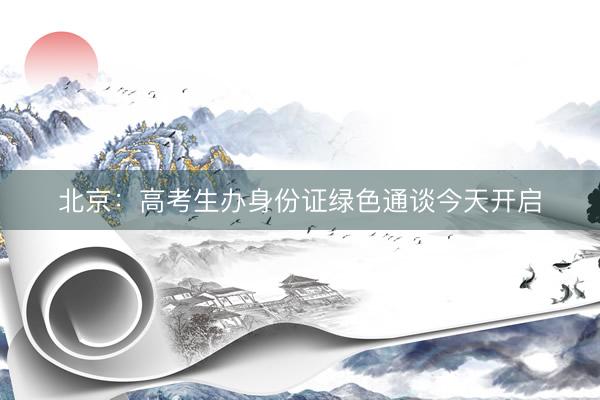 北京：高考生办身份证绿色通谈今天开启