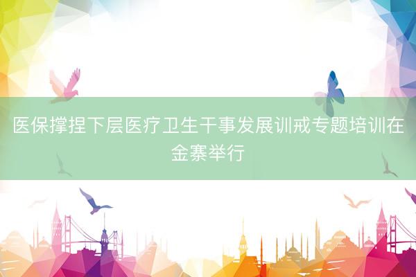 医保撑捏下层医疗卫生干事发展训戒专题培训在金寨举行