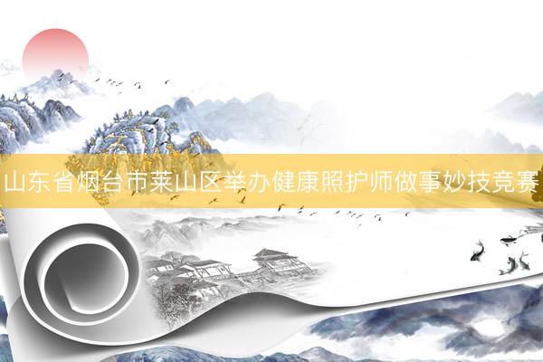山东省烟台市莱山区举办健康照护师做事妙技竞赛