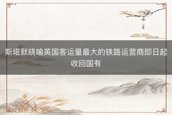 斯塔默晓喻英国客运量最大的铁路运营商即日起收回国有