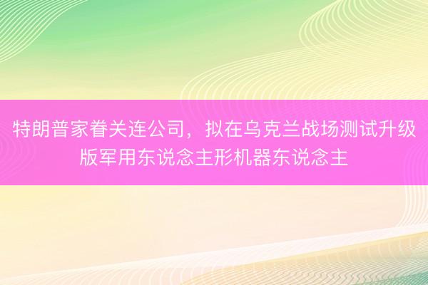 特朗普家眷关连公司，拟在乌克兰战场测试升级版军用东说念主形机器东说念主