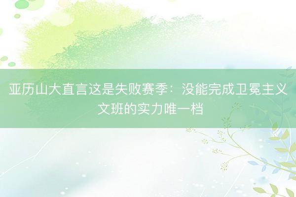 亚历山大直言这是失败赛季：没能完成卫冕主义 文班的实力唯一档