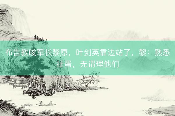 布告教唆军长黎原，叶剑英靠边站了，黎：熟悉扯蛋，无谓理他们