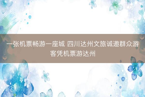 一张机票畅游一座城 四川达州文旅诚邀群众游客凭机票游达州