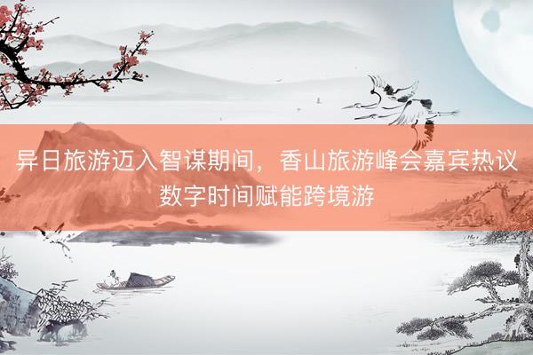 异日旅游迈入智谋期间，香山旅游峰会嘉宾热议数字时间赋能跨境游