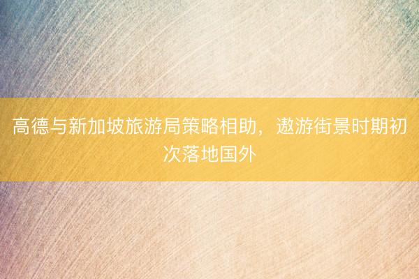 高德与新加坡旅游局策略相助，遨游街景时期初次落地国外