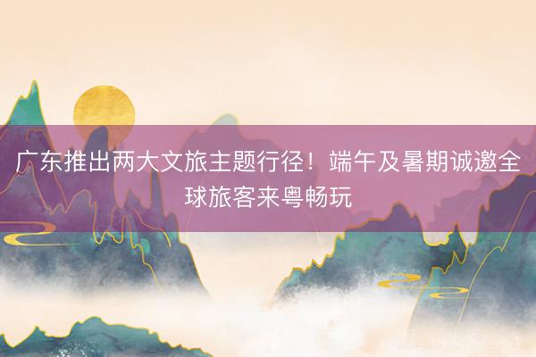 广东推出两大文旅主题行径！端午及暑期诚邀全球旅客来粤畅玩