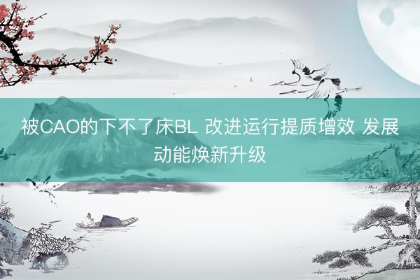 被CAO的下不了床BL 改进运行提质增效 发展动能焕新升级