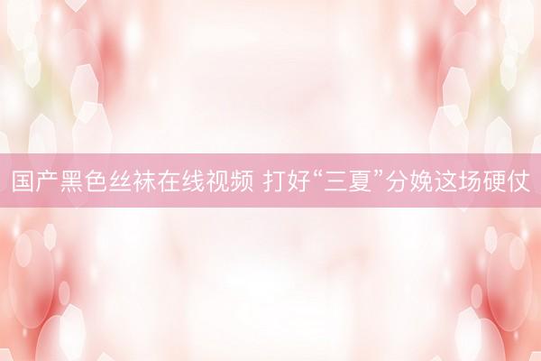 国产黑色丝袜在线视频 打好“三夏”分娩这场硬仗