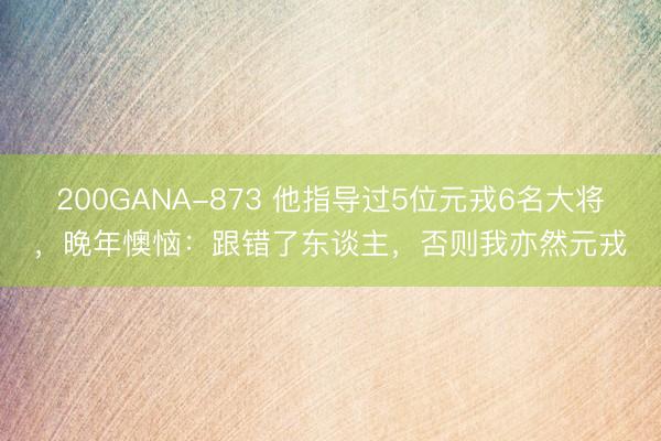 200GANA-873 他指导过5位元戎6名大将，晚年懊恼：跟错了东谈主，否则我亦然元戎