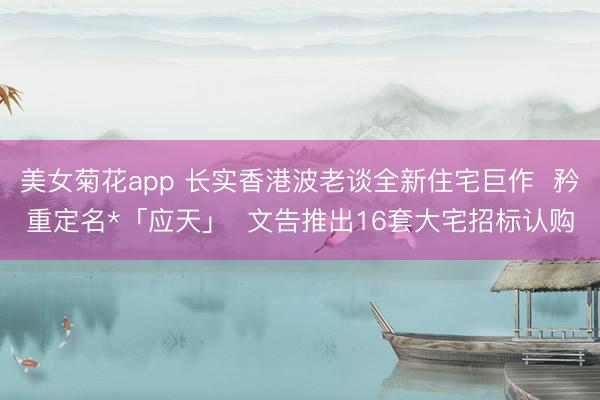 美女菊花app 长实香港波老谈全新住宅巨作  矜重定名*「应天」  文告推出16套大宅招标认购
