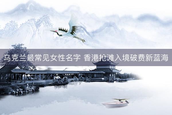 乌克兰最常见女性名字 香港抢滩入境破费新蓝海