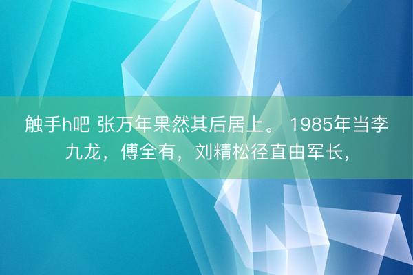 触手h吧 张万年果然其后居上。 1985年当李九龙，傅全有，刘精松径直由军长，