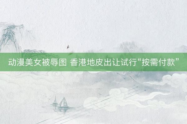 动漫美女被辱图 香港地皮出让试行“按需付款”