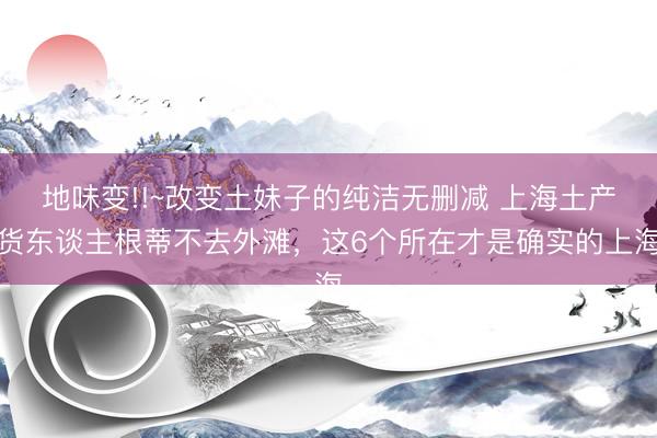 地味变!!~改变土妹子的纯洁无删减 上海土产货东谈主根蒂不去外滩，这6个所在才是确实的上海
