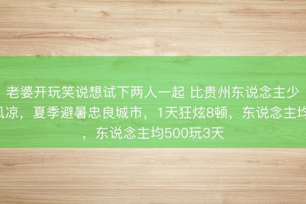 老婆开玩笑说想试下两人一起 比贵州东说念主少，比桂林风凉，夏季避暑忠良城市，1天狂炫8顿，东说念主均500玩3天