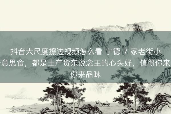 抖音大尺度擦边视频怎么看 宁德 7 家老街小店好意思食，都是土产货东说念主的心头好，值得你来品味