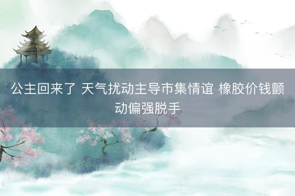 公主回来了 天气扰动主导市集情谊 橡胶价钱颤动偏强脱手