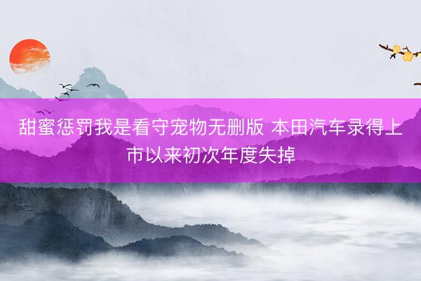 甜蜜惩罚我是看守宠物无删版 本田汽车录得上市以来初次年度失掉