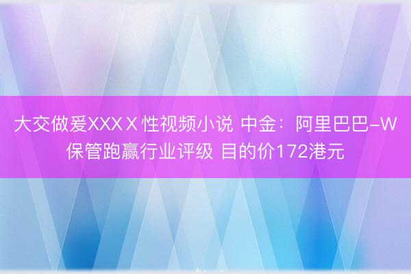 大交做爰XXXⅩ性视频小说 中金：阿里巴巴-W保管跑赢行业评级 目的价172港元