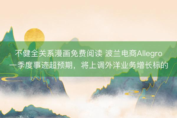 不健全关系漫画免费阅读 波兰电商Allegro一季度事迹超预期，将上调外洋业务增长标的