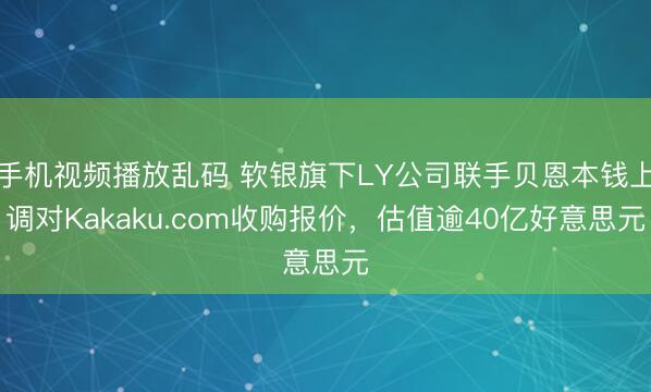 手机视频播放乱码 软银旗下LY公司联手贝恩本钱上调对Kakaku.com收购报价，估值逾40亿好意思元