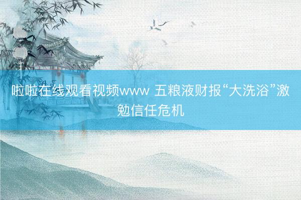 啦啦在线观看视频www 五粮液财报“大洗浴”激勉信任危机