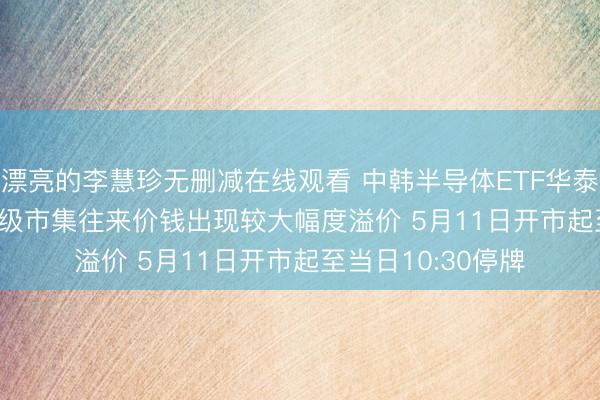漂亮的李慧珍无删减在线观看 中韩半导体ETF华泰柏瑞(513310)二级市集往来价钱出现较大幅度溢价 5月11日开市起至当日10:30停牌
