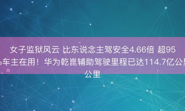 女子监狱风云 比东说念主驾安全4.66倍 超95%车主在用！华为乾崑辅助驾驶里程已达114.7亿公里