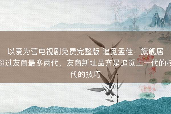以爱为营电视剧免费完整版 追觅孟佳：旗舰居品超过友商最多两代，友商新址品齐是追觅上一代的技巧