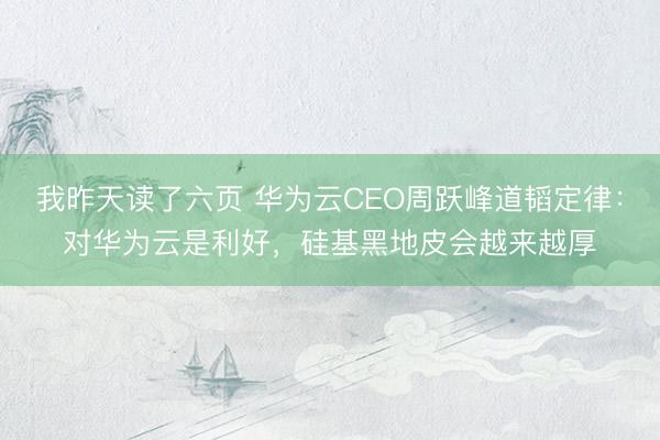 我昨天读了六页 华为云CEO周跃峰道韬定律：对华为云是利好，硅基黑地皮会越来越厚