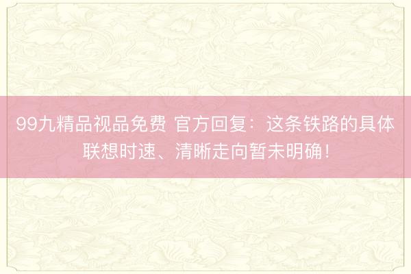 99九精品视品免费 官方回复：这条铁路的具体联想时速、清晰走向暂未明确！