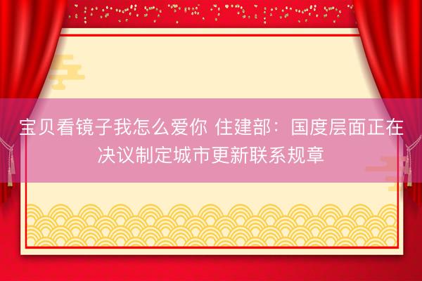 宝贝看镜子我怎么爱你 住建部：国度层面正在决议制定城市更新联系规章