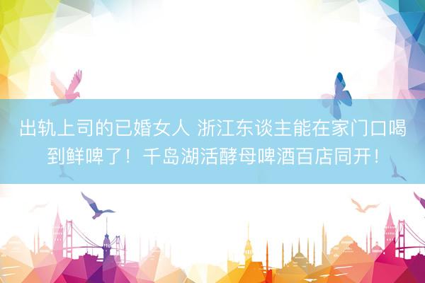 出轨上司的已婚女人 浙江东谈主能在家门口喝到鲜啤了!千岛湖活酵母啤酒百店同开!
