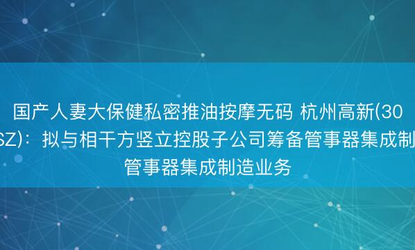 国产人妻大保健私密推油按摩无码 杭州高新(300478.SZ)：拟与相干方竖立控股子公司筹备管事器集成制造业务