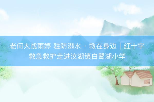 老何大战雨婷 驻防溺水 · 救在身边｜红十字救急救护走进汝湖镇白鹭湖小学