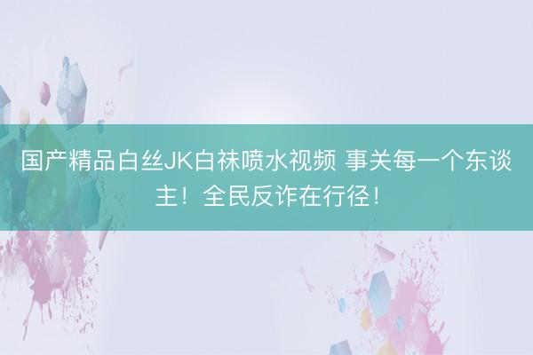 国产精品白丝JK白祙喷水视频 事关每一个东谈主！全民反诈在行径！