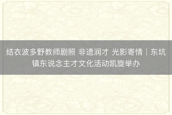 结衣波多野教师剧照 非遗润才 光影寄情│东坑镇东说念主才文化活动凯旋举办