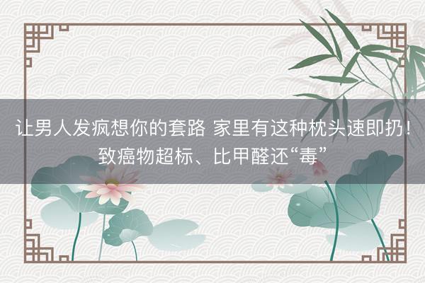让男人发疯想你的套路 家里有这种枕头速即扔！致癌物超标、比甲醛还“毒”