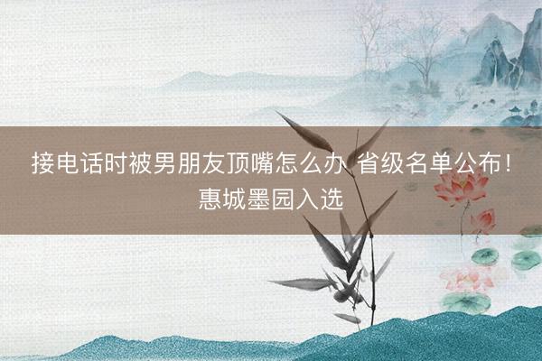 接电话时被男朋友顶嘴怎么办 省级名单公布！惠城墨园入选