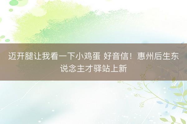 迈开腿让我看一下小鸡蛋 好音信！惠州后生东说念主才驿站上新