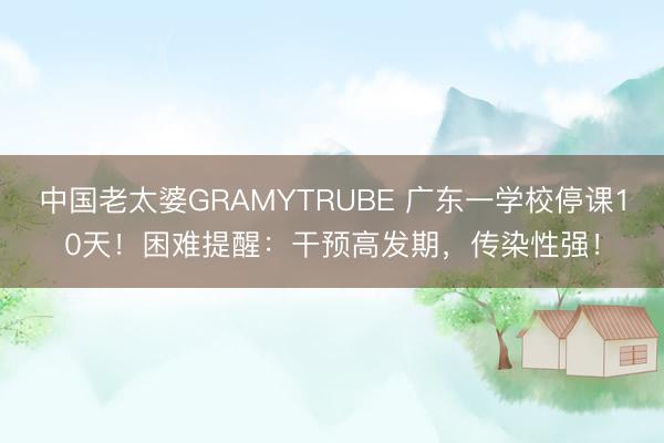 中国老太婆GRAMYTRUBE 广东一学校停课10天！困难提醒：干预高发期，传染性强！