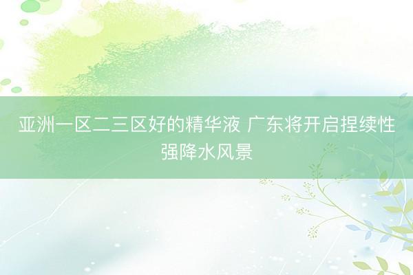 亚洲一区二三区好的精华液 广东将开启捏续性强降水风景