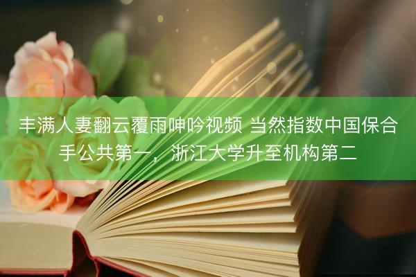 丰满人妻翻云覆雨呻吟视频 当然指数中国保合手公共第一，浙江大学升至机构第二